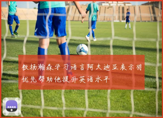 教杨瀚森学习语言阿夫迪亚表示将优先帮助他提升英语水平