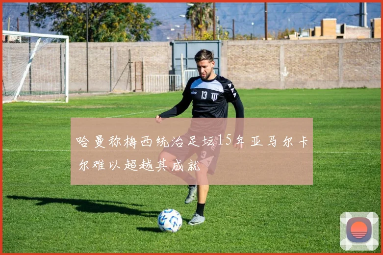 哈曼称梅西统治足坛15年亚马尔卡尔难以超越其成就