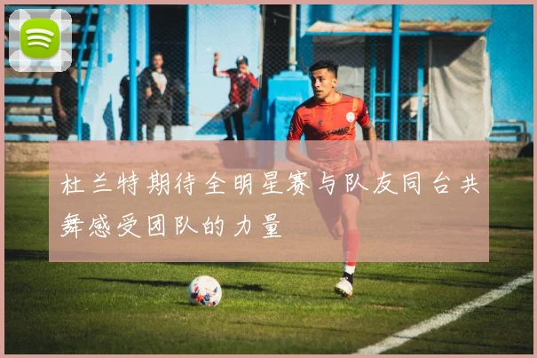 杜兰特期待全明星赛与队友同台共舞感受团队的力量