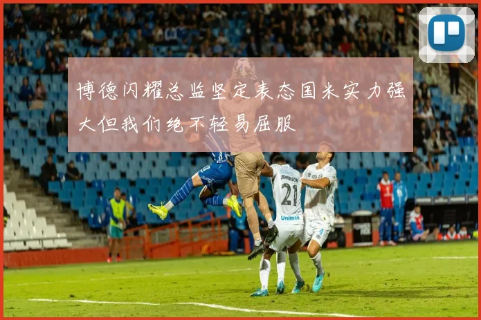 博德闪耀总监坚定表态国米实力强大但我们绝不轻易屈服