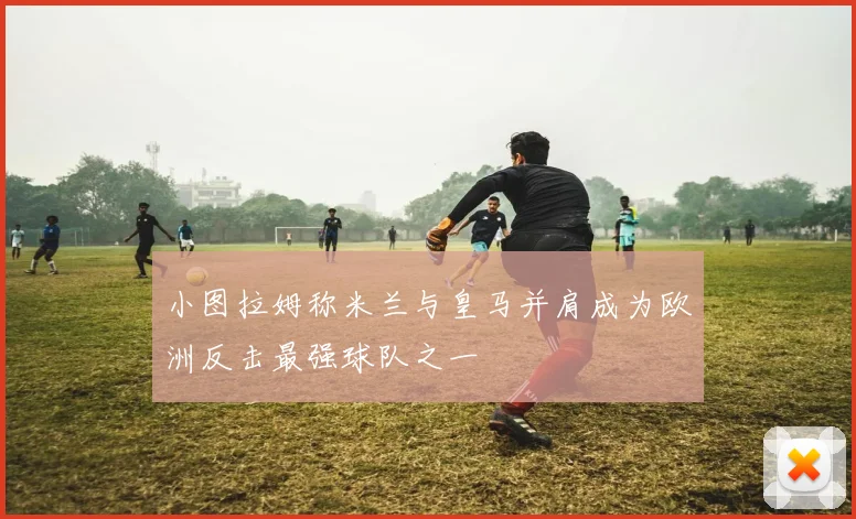 小图拉姆称米兰与皇马并肩成为欧洲反击最强球队之一