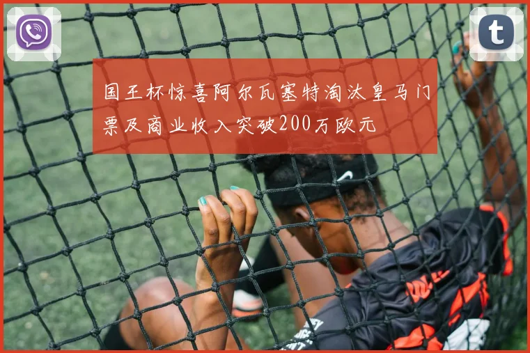 国王杯惊喜阿尔瓦塞特淘汰皇马门票及商业收入突破200万欧元