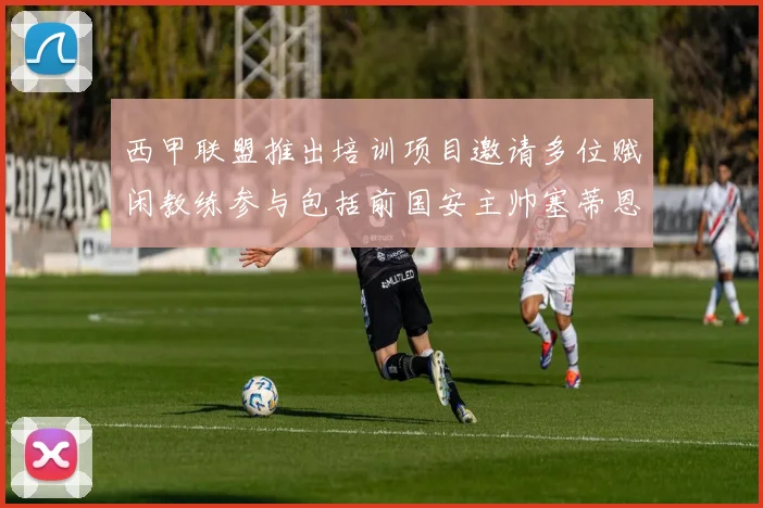 西甲联盟推出培训项目邀请多位赋闲教练参与包括前国安主帅塞蒂恩在内