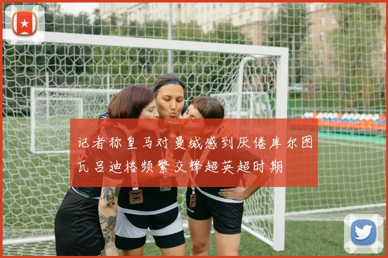 记者称皇马对曼城感到厌倦库尔图瓦吕迪格频繁交锋超英超时期