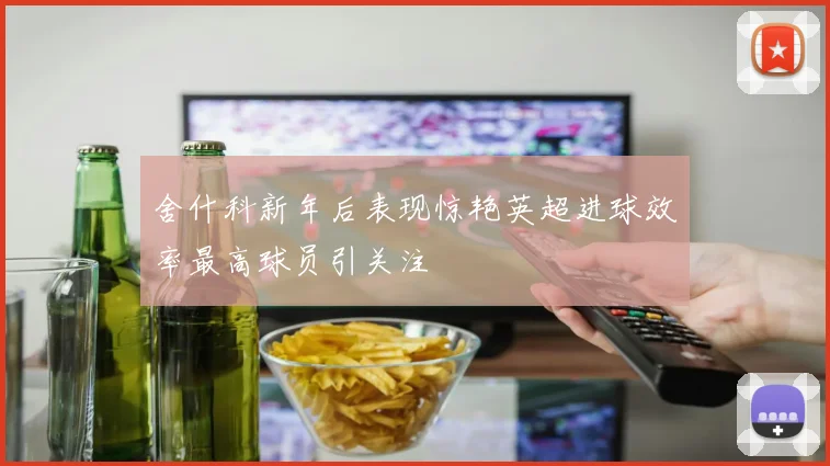 舍什科新年后表现惊艳英超进球效率最高球员引关注