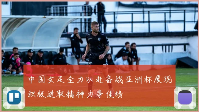 中国女足全力以赴备战亚洲杯展现积极进取精神力争佳绩