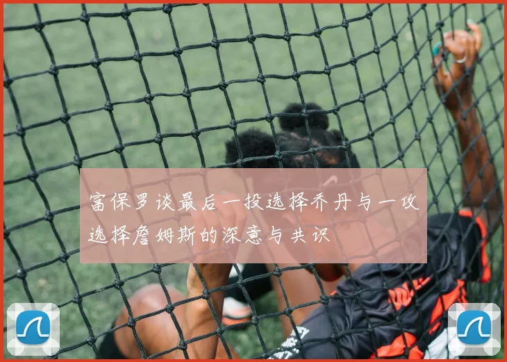 富保罗谈最后一投选择乔丹与一攻选择詹姆斯的深意与共识