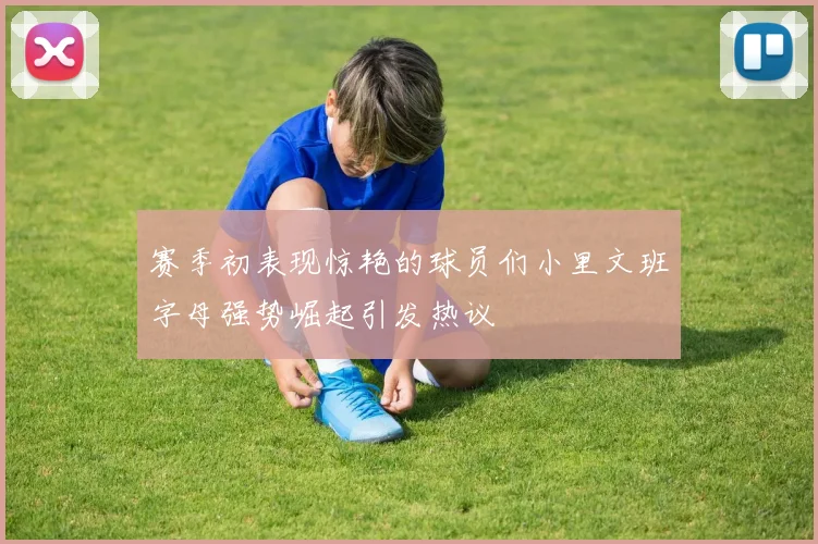 赛季初表现惊艳的球员们小里文班字母强势崛起引发热议