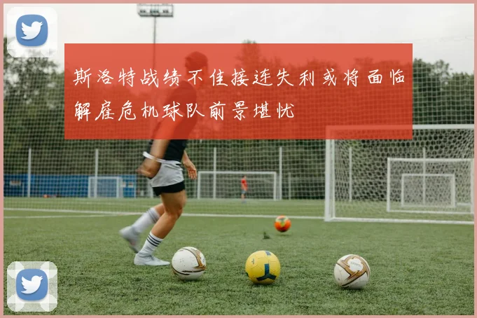 斯洛特战绩不佳接连失利或将面临解雇危机球队前景堪忧