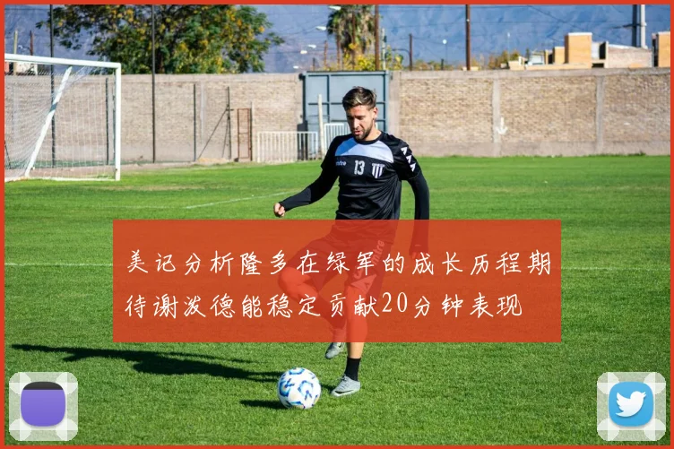 美记分析隆多在绿军的成长历程期待谢泼德能稳定贡献20分钟表现