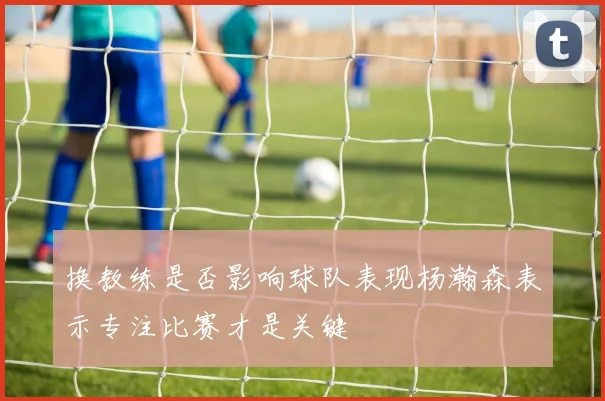 换教练是否影响球队表现杨瀚森表示专注比赛才是关键