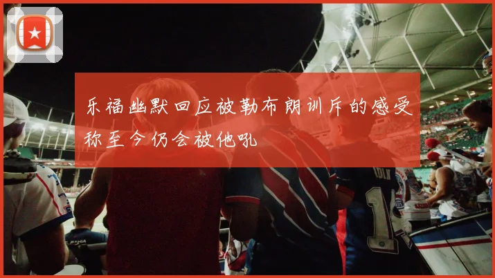乐福幽默回应被勒布朗训斥的感受称至今仍会被他吼