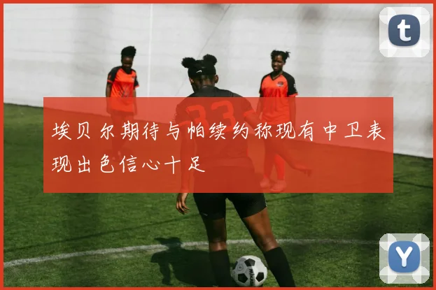 埃贝尔期待与帕续约称现有中卫表现出色信心十足