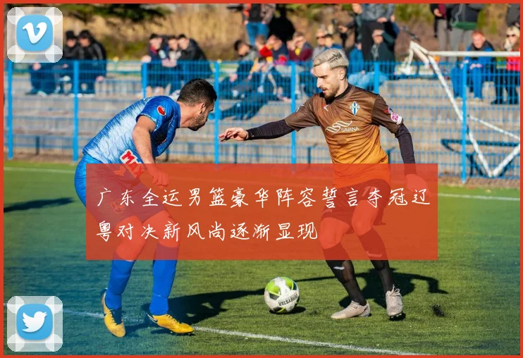 广东全运男篮豪华阵容誓言夺冠辽粤对决新风尚逐渐显现