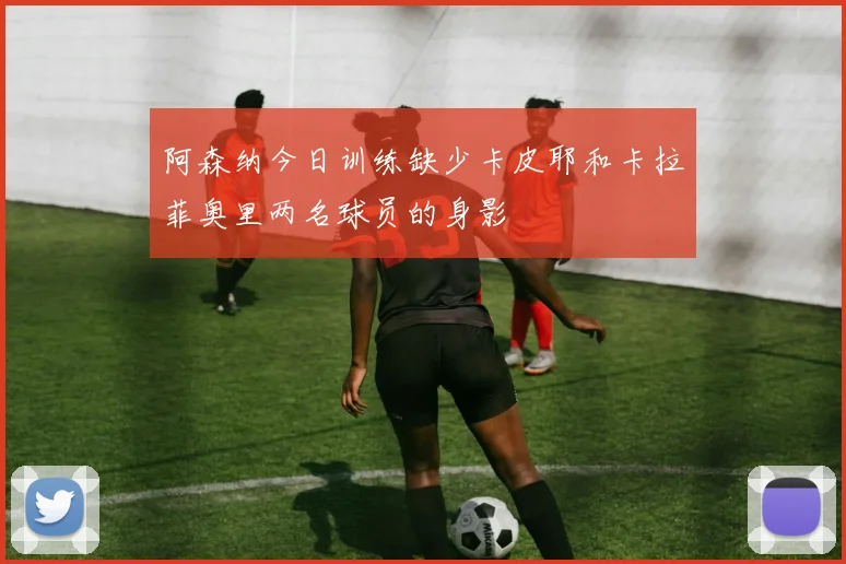 阿森纳今日训练缺少卡皮耶和卡拉菲奥里两名球员的身影