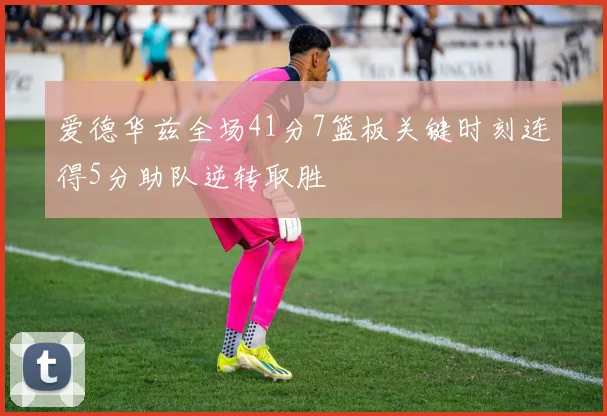 爱德华兹全场41分7篮板关键时刻连得5分助队逆转取胜