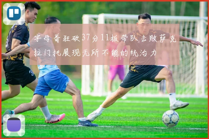 字母哥狂砍37分11板带队击败萨克拉门托展现无所不能的统治力