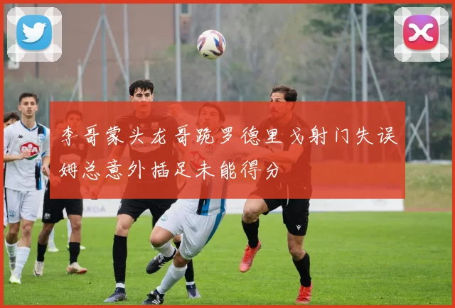 李哥蒙头龙哥跪罗德里戈射门失误姆总意外插足未能得分