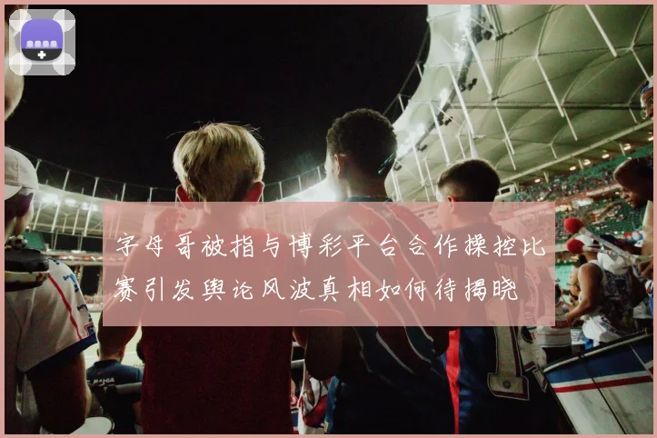 字母哥被指与博彩平台合作操控比赛引发舆论风波真相如何待揭晓