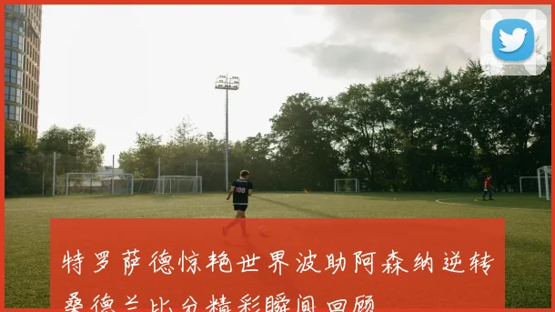 特罗萨德惊艳世界波助阿森纳逆转桑德兰比分精彩瞬间回顾