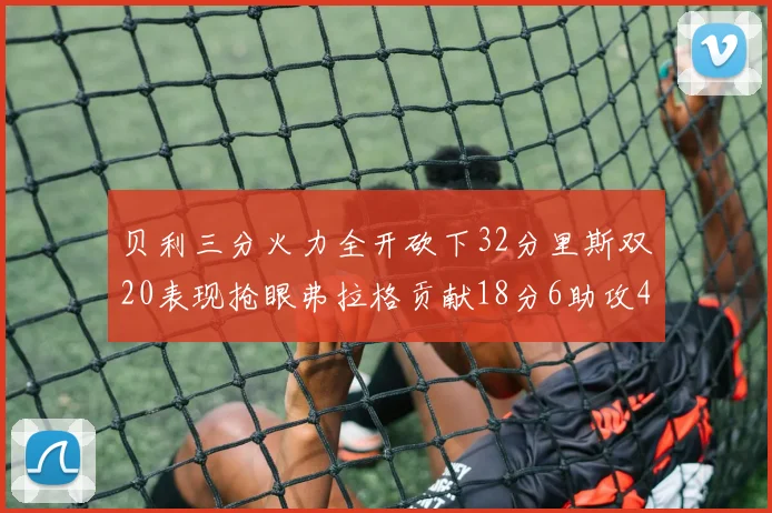 贝利三分火力全开砍下32分里斯双20表现抢眼弗拉格贡献18分6助攻4盖帽