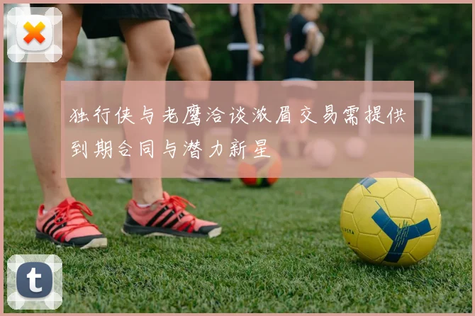 独行侠与老鹰洽谈浓眉交易需提供到期合同与潜力新星