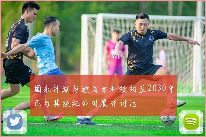 国米计划与迪马尔科续约至2030年已与其经纪公司展开讨论