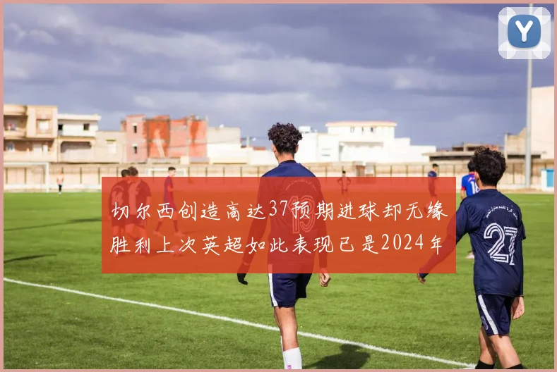 切尔西创造高达37预期进球却无缘胜利上次英超如此表现已是2024年3月